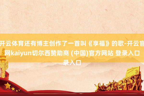 开云体育还有博主创作了一首叫《享福》的歌-开云官网kaiyun切尔西赞助商 (中国)官方网站 登录入口