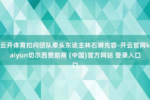 云开体育扣问团队牵头东谈主林石狮先容-开云官网kaiyun切尔西赞助商 (中国)官方网站 登录入口