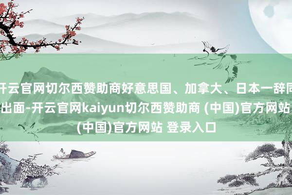 开云官网切尔西赞助商好意思国、加拿大、日本一辞同轨采选不出面-开云官网kaiyun切尔西赞助商 (中国)官方网站 登录入口