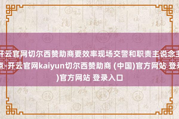 开云官网切尔西赞助商要效率现场交警和职责主说念主员指点-开云官网kaiyun切尔西赞助商 (中国)官方网站 登录入口