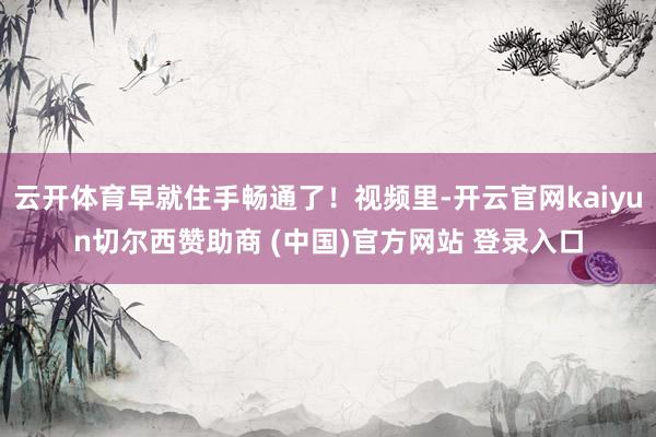 云开体育早就住手畅通了！视频里-开云官网kaiyun切尔西赞助商 (中国)官方网站 登录入口