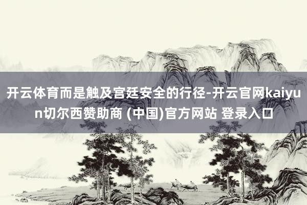 开云体育而是触及宫廷安全的行径-开云官网kaiyun切尔西赞助商 (中国)官方网站 登录入口