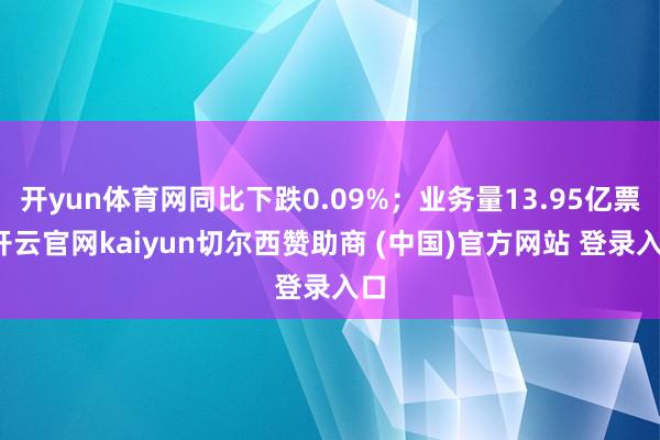 开yun体育网同比下跌0.09%;业务量13.95亿票-开云官网kaiyun切尔西赞助商 (中国)官方网站 登录入口