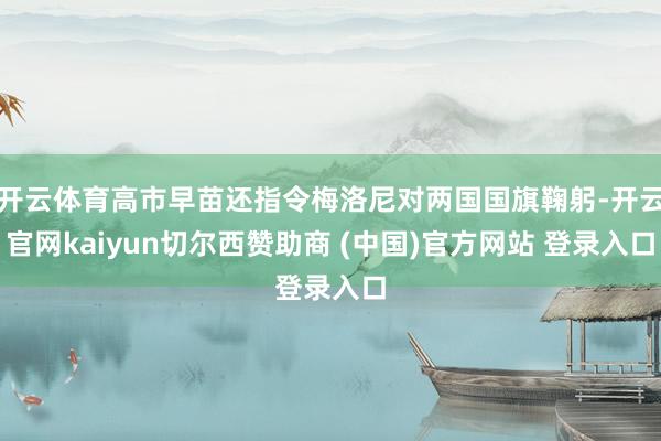 开云体育高市早苗还指令梅洛尼对两国国旗鞠躬-开云官网kaiyun切尔西赞助商 (中国)官方网站 登录入口