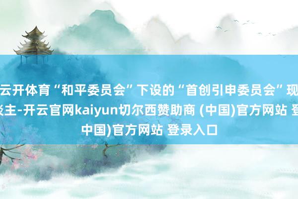 云开体育“和平委员会”下设的“首创引申委员会”现存7东谈主-开云官网kaiyun切尔西赞助商 (中国)官方网站 登录入口
