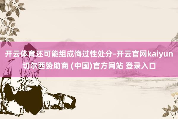 开云体育还可能组成悔过性处分-开云官网kaiyun切尔西赞助商 (中国)官方网站 登录入口