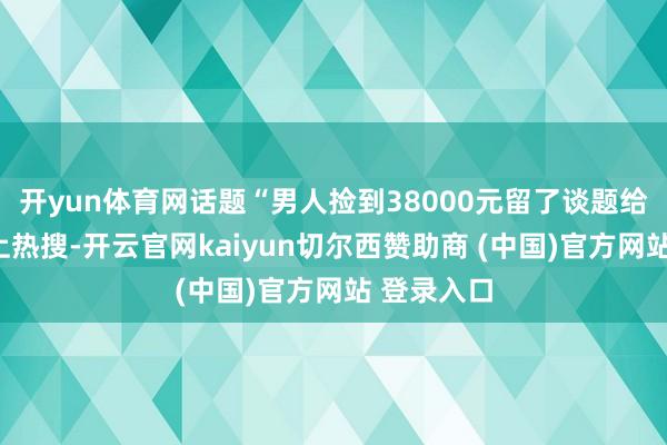 开yun体育网话题“男人捡到38000元留了谈题给失主”冲上热搜-开云官网kaiyun切尔西赞助商 (中国)官方网站 登录入口