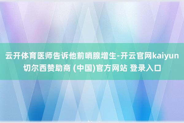 云开体育医师告诉他前哨腺增生-开云官网kaiyun切尔西赞助商 (中国)官方网站 登录入口